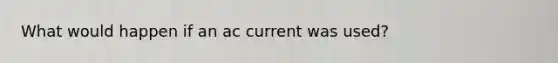 What would happen if an ac current was used?