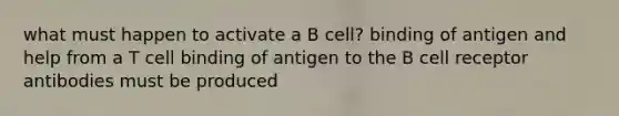 what must happen to activate a B cell? binding of antigen and help from a T cell binding of antigen to the B cell receptor antibodies must be produced