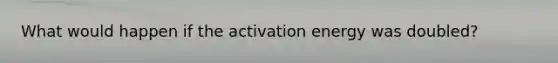 What would happen if the activation energy was doubled?