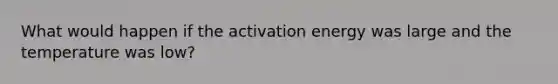 What would happen if the activation energy was large and the temperature was low?