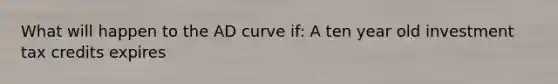 What will happen to the AD curve if: A ten year old investment tax credits expires