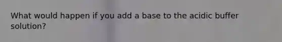 What would happen if you add a base to the acidic buffer solution?