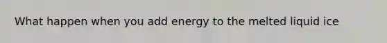 What happen when you add energy to the melted liquid ice