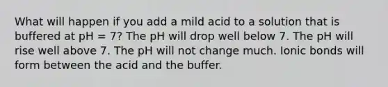 What will happen if you add a mild acid to a solution that is buffered at pH = 7? The pH will drop well below 7. The pH will rise well above 7. The pH will not change much. <a href='https://www.questionai.com/knowledge/kvOuFG6fy1-ionic-bonds' class='anchor-knowledge'>ionic bonds</a> will form between the acid and the buffer.