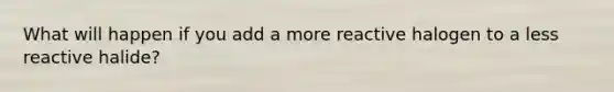 What will happen if you add a more reactive halogen to a less reactive halide?