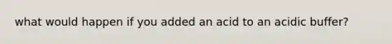 what would happen if you added an acid to an acidic buffer?