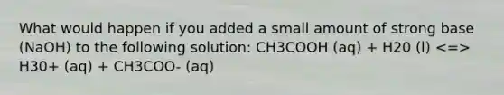 What would happen if you added a small amount of strong base (NaOH) to the following solution: CH3COOH (aq) + H20 (l) H30+ (aq) + CH3COO- (aq)