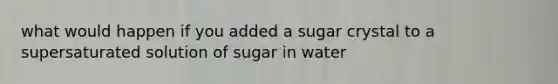 what would happen if you added a sugar crystal to a supersaturated solution of sugar in water