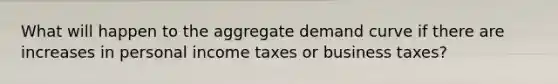 What will happen to the aggregate demand curve if there are increases in personal income taxes or business taxes?