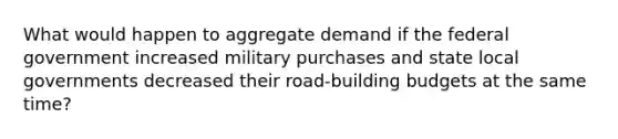 What would happen to aggregate demand if the federal government increased military purchases and state local governments decreased their road-building budgets at the same time?