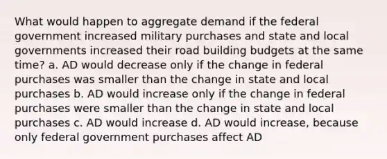 What would happen to aggregate demand if the federal government increased military purchases and state and local governments increased their road building budgets at the same time? a. AD would decrease only if the change in federal purchases was smaller than the change in state and local purchases b. AD would increase only if the change in federal purchases were smaller than the change in state and local purchases c. AD would increase d. AD would increase, because only federal government purchases affect AD