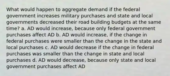 What would happen to aggregate demand if the federal government increases military purchases and state and local governments decreased their road building budgets at the same time? a. AD would increase, because only federal government purchases affect AD b. AD would increase, if the change in federal purchases were smaller than the change in the state and local purchases c. AD would decrease if the change in federal purchases was smaller than the change in state and local purchases d. AD would decrease, because only state and local government purchases affect AD