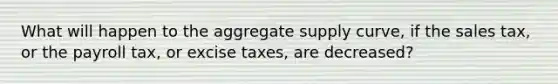 What will happen to the aggregate supply curve, if the sales tax, or the payroll tax, or excise taxes, are decreased?