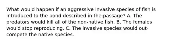 What would happen if an aggressive invasive species of fish is introduced to the pond described in the passage? A. The predators would kill all of the non-native fish. B. The females would stop reproducing. C. The invasive species would out-compete the native species.