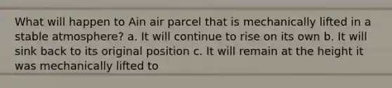 What will happen to Ain air parcel that is mechanically lifted in a stable atmosphere? a. It will continue to rise on its own b. It will sink back to its original position c. It will remain at the height it was mechanically lifted to