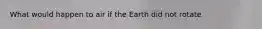 What would happen to air if the Earth did not rotate