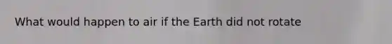 What would happen to air if the Earth did not rotate