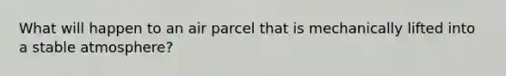 What will happen to an air parcel that is mechanically lifted into a stable atmosphere?