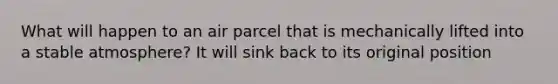 What will happen to an air parcel that is mechanically lifted into a stable atmosphere? It will sink back to its original position