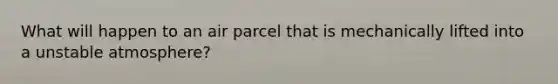 What will happen to an air parcel that is mechanically lifted into a unstable atmosphere?