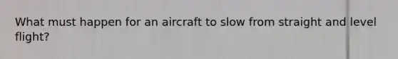 What must happen for an aircraft to slow from straight and level flight?