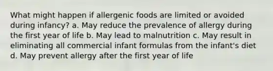 What might happen if allergenic foods are limited or avoided during infancy? a. May reduce the prevalence of allergy during the first year of life b. May lead to malnutrition c. May result in eliminating all commercial infant formulas from the infant's diet d. May prevent allergy after the first year of life