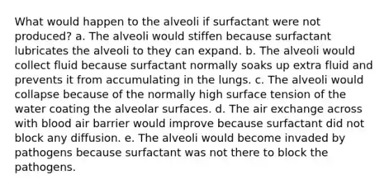 What would happen to the alveoli if surfactant were not produced? a. The alveoli would stiffen because surfactant lubricates the alveoli to they can expand. b. The alveoli would collect fluid because surfactant normally soaks up extra fluid and prevents it from accumulating in the lungs. c. The alveoli would collapse because of the normally high surface tension of the water coating the alveolar surfaces. d. The air exchange across with blood air barrier would improve because surfactant did not block any diffusion. e. The alveoli would become invaded by pathogens because surfactant was not there to block the pathogens.