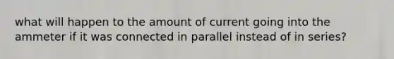 what will happen to the amount of current going into the ammeter if it was connected in parallel instead of in series?