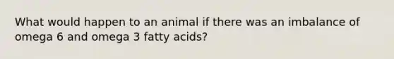 What would happen to an animal if there was an imbalance of omega 6 and omega 3 fatty acids?