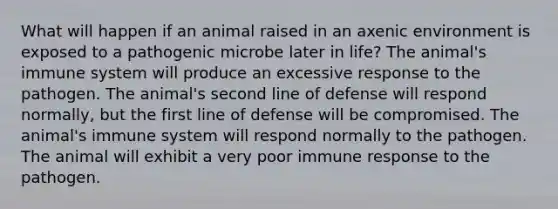 What will happen if an animal raised in an axenic environment is exposed to a pathogenic microbe later in life? The animal's immune system will produce an excessive response to the pathogen. The animal's second line of defense will respond normally, but the first line of defense will be compromised. The animal's immune system will respond normally to the pathogen. The animal will exhibit a very poor immune response to the pathogen.