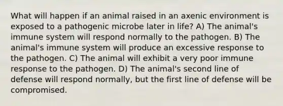 What will happen if an animal raised in an axenic environment is exposed to a pathogenic microbe later in life? A) The animal's immune system will respond normally to the pathogen. B) The animal's immune system will produce an excessive response to the pathogen. C) The animal will exhibit a very poor immune response to the pathogen. D) The animal's second line of defense will respond normally, but the first line of defense will be compromised.