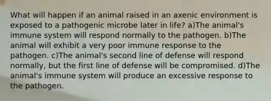 What will happen if an animal raised in an axenic environment is exposed to a pathogenic microbe later in life? a)The animal's immune system will respond normally to the pathogen. b)The animal will exhibit a very poor immune response to the pathogen. c)The animal's second line of defense will respond normally, but the first line of defense will be compromised. d)The animal's immune system will produce an excessive response to the pathogen.