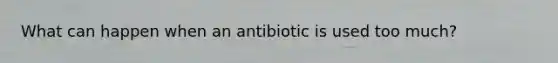 What can happen when an antibiotic is used too much?