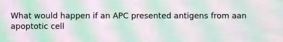 What would happen if an APC presented antigens from aan apoptotic cell