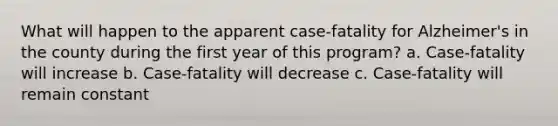 What will happen to the apparent case-fatality for Alzheimer's in the county during the first year of this program? a. Case-fatality will increase b. Case-fatality will decrease c. Case-fatality will remain constant