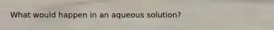 What would happen in an aqueous solution?