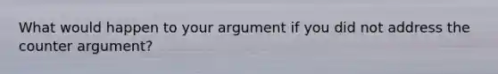 What would happen to your argument if you did not address the counter argument?