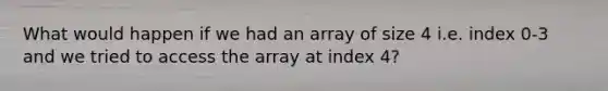 What would happen if we had an array of size 4 i.e. index 0-3 and we tried to access the array at index 4?