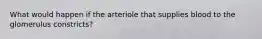 What would happen if the arteriole that supplies blood to the glomerulus constricts?