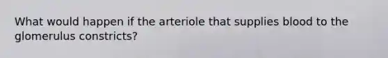 What would happen if the arteriole that supplies blood to the glomerulus constricts?