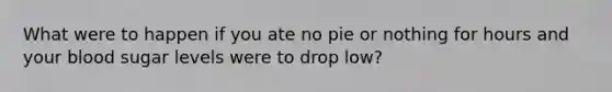 What were to happen if you ate no pie or nothing for hours and your blood sugar levels were to drop low?