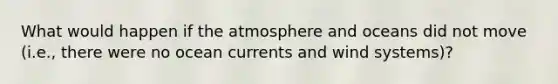 What would happen if the atmosphere and oceans did not move (i.e., there were no ocean currents and wind systems)?