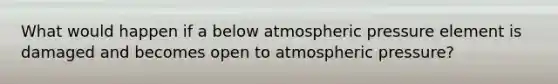 What would happen if a below atmospheric pressure element is damaged and becomes open to atmospheric pressure?