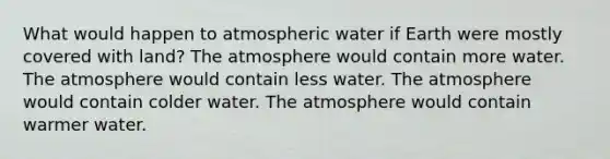 What would happen to atmospheric water if Earth were mostly covered with land? The atmosphere would contain more water. The atmosphere would contain less water. The atmosphere would contain colder water. The atmosphere would contain warmer water.