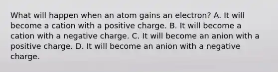 What will happen when an atom gains an electron? A. It will become a cation with a positive charge. B. It will become a cation with a negative charge. C. It will become an anion with a positive charge. D. It will become an anion with a negative charge.