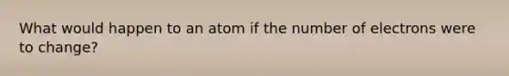 What would happen to an atom if the number of electrons were to change?