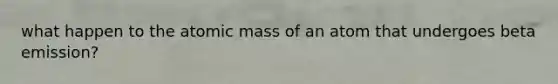 what happen to the atomic mass of an atom that undergoes beta emission?