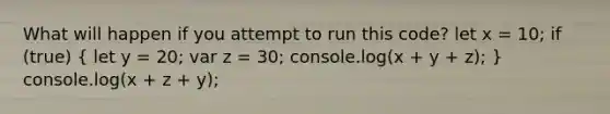 What will happen if you attempt to run this code? let x = 10; if (true) ( let y = 20; var z = 30; console.log(x + y + z); ) console.log(x + z + y);