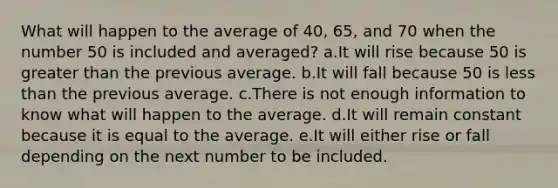 What will happen to the average of 40, 65, and 70 when the number 50 is included and averaged? a.It will rise because 50 is greater than the previous average. b.It will fall because 50 is less than the previous average. c.There is not enough information to know what will happen to the average. d.It will remain constant because it is equal to the average. e.It will either rise or fall depending on the next number to be included.