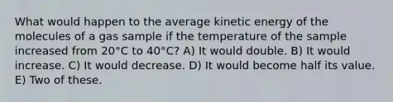 What would happen to the average kinetic energy of the molecules of a gas sample if the temperature of the sample increased from 20°C to 40°C? A) It would double. B) It would increase. C) It would decrease. D) It would become half its value. E) Two of these.